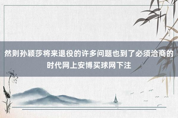 然则孙颖莎将来退役的许多问题也到了必须洽商的时代网上安博买球网下注