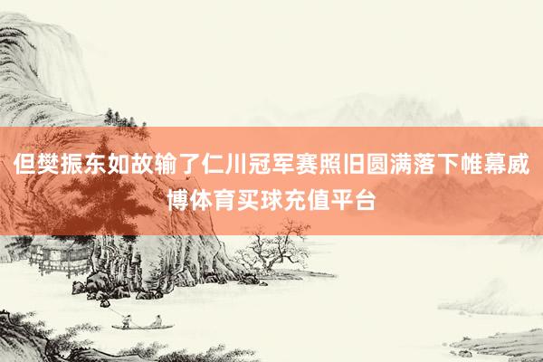 但樊振东如故输了仁川冠军赛照旧圆满落下帷幕威博体育买球充值平台