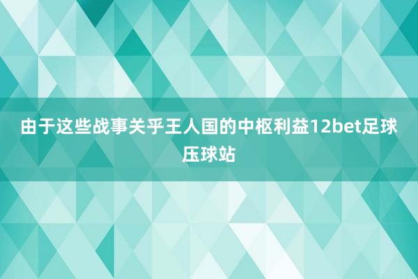 由于这些战事关乎王人国的中枢利益12bet足球压球站