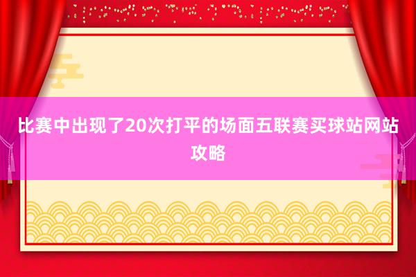 比赛中出现了20次打平的场面五联赛买球站网站攻略