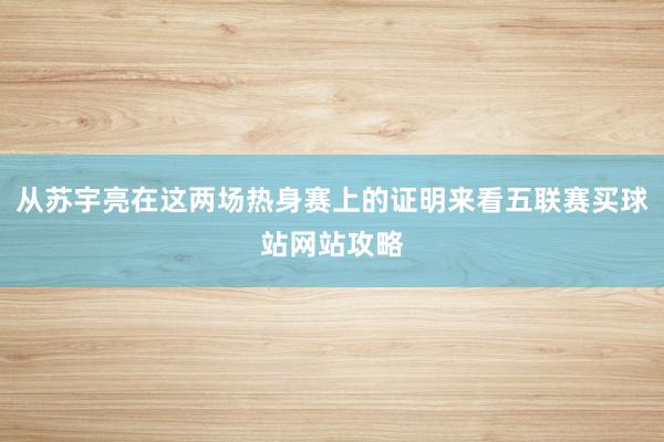 从苏宇亮在这两场热身赛上的证明来看五联赛买球站网站攻略