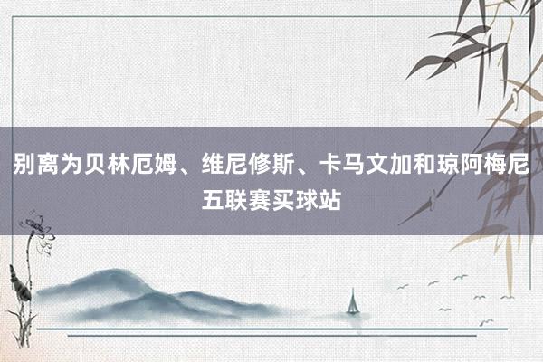 别离为贝林厄姆、维尼修斯、卡马文加和琼阿梅尼五联赛买球站