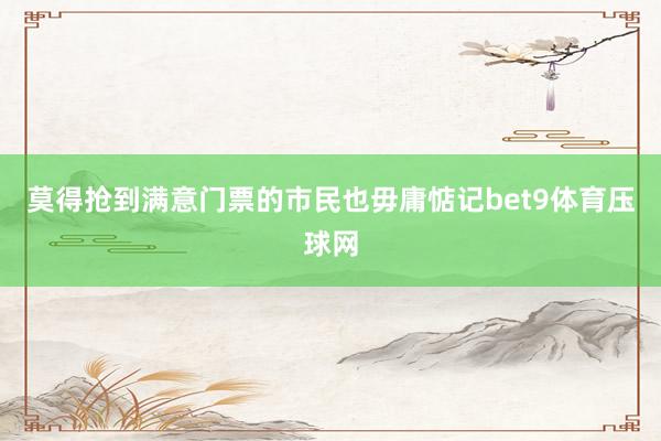 莫得抢到满意门票的市民也毋庸惦记bet9体育压球网