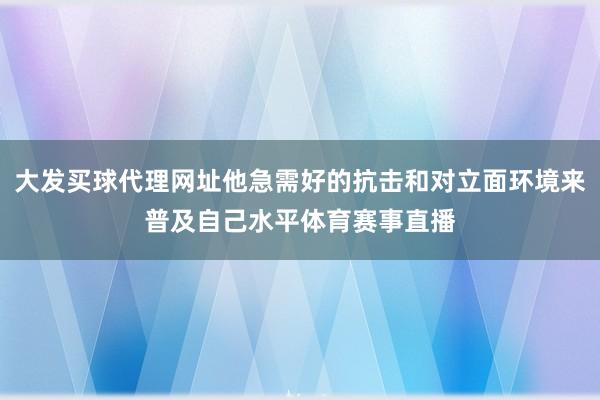 大发买球代理网址他急需好的抗击和对立面环境来普及自己水平体育赛事直播