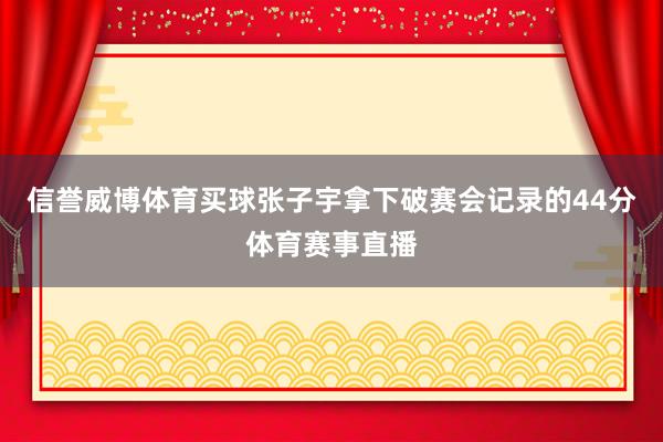 信誉威博体育买球张子宇拿下破赛会记录的44分体育赛事直播