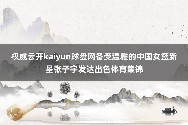 权威云开kaiyun球盘网备受温雅的中国女篮新星张子宇发达出色体育集锦