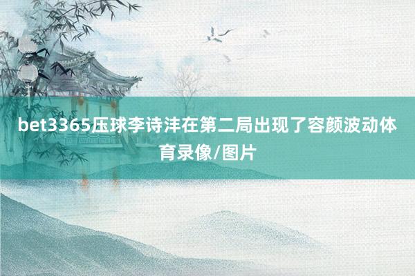 bet3365压球李诗沣在第二局出现了容颜波动体育录像/图片