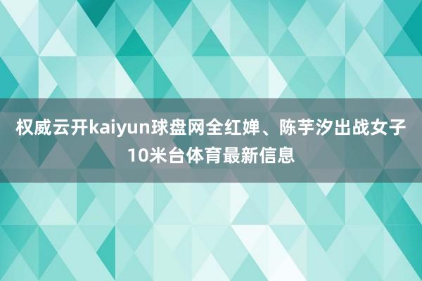 权威云开kaiyun球盘网全红婵、陈芋汐出战女子10米台体育最新信息