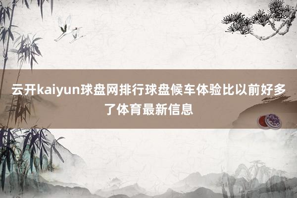 云开kaiyun球盘网排行球盘候车体验比以前好多了体育最新信息