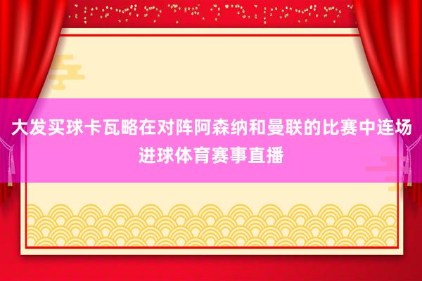 大发买球卡瓦略在对阵阿森纳和曼联的比赛中连场进球体育赛事直播