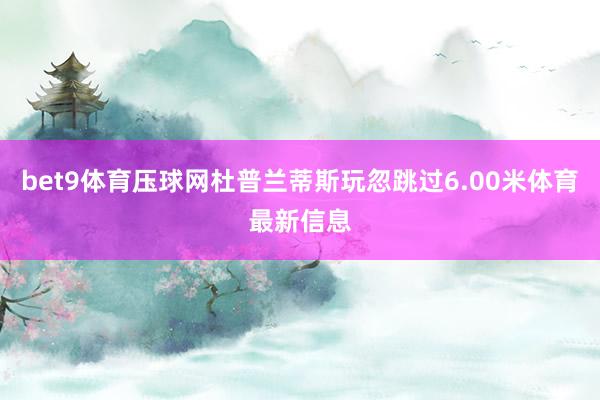 bet9体育压球网杜普兰蒂斯玩忽跳过6.00米体育最新信息