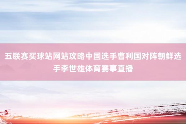 五联赛买球站网站攻略中国选手曹利国对阵朝鲜选手李世雄体育赛事直播