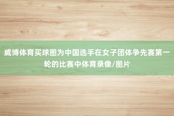 威博体育买球图为中国选手在女子团体争先赛第一轮的比赛中体育录像/图片