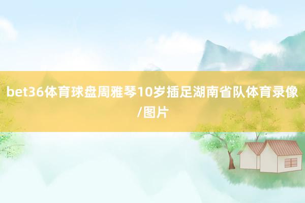 bet36体育球盘周雅琴10岁插足湖南省队体育录像/图片