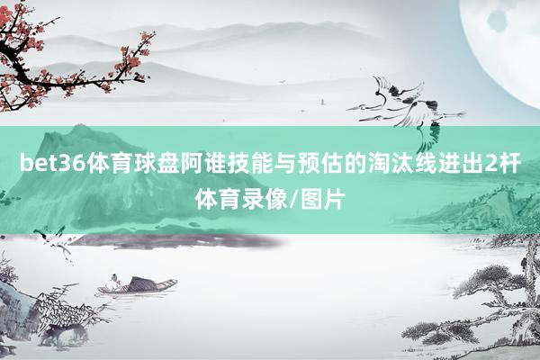 bet36体育球盘阿谁技能与预估的淘汰线进出2杆体育录像/图片