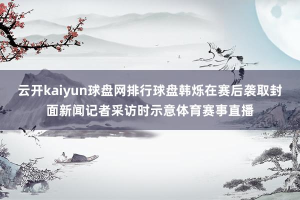 云开kaiyun球盘网排行球盘韩烁在赛后袭取封面新闻记者采访时示意体育赛事直播