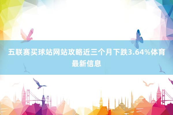 五联赛买球站网站攻略近三个月下跌3.64%体育最新信息