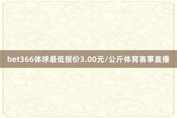 bet366体球最低报价3.00元/公斤体育赛事直播