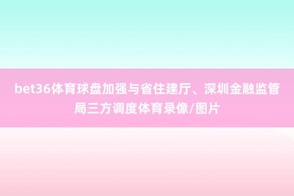 bet36体育球盘加强与省住建厅、深圳金融监管局三方调度体育录像/图片