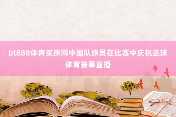 bt888体育买球网中国队球员在比赛中庆祝进球体育赛事直播