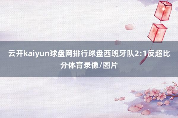 云开kaiyun球盘网排行球盘西班牙队2:1反超比分体育录像/图片