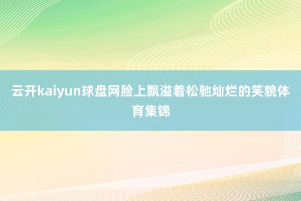 云开kaiyun球盘网脸上飘溢着松驰灿烂的笑貌体育集锦