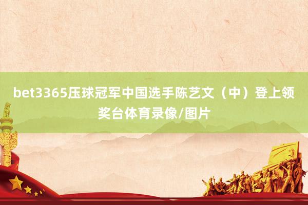 bet3365压球冠军中国选手陈艺文（中）登上领奖台体育录像/图片