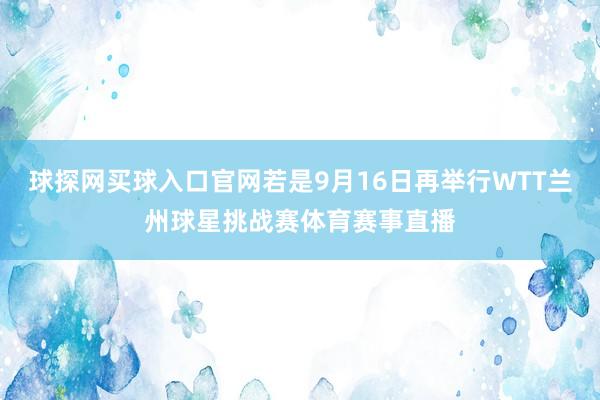 球探网买球入口官网若是9月16日再举行WTT兰州球星挑战赛体育赛事直播