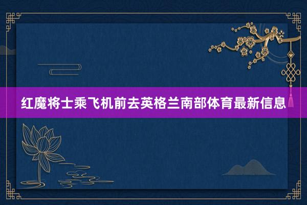 红魔将士乘飞机前去英格兰南部体育最新信息