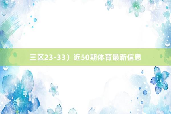 三区23-33）　　近50期体育最新信息