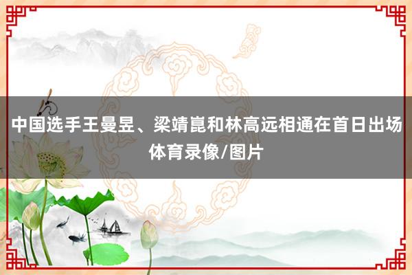 中国选手王曼昱、梁靖崑和林高远相通在首日出场体育录像/图片