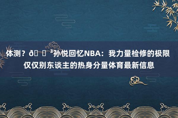 体测？😳孙悦回忆NBA：我力量检修的极限 仅仅别东谈主的热身分量体育最新信息