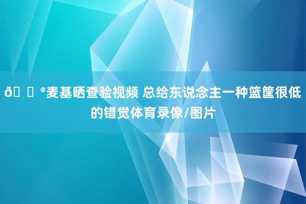 😮麦基晒查验视频 总给东说念主一种篮筐很低的错觉体育录像/图片