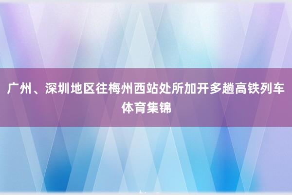 广州、深圳地区往梅州西站处所加开多趟高铁列车体育集锦