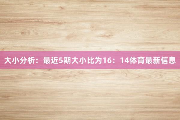 大小分析：最近5期大小比为16：14体育最新信息