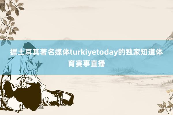 据土耳其著名媒体turkiyetoday的独家知道体育赛事直播