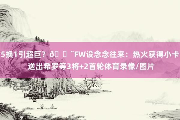 5换1引超巨？🚨FW设念念往来：热火获得小卡 送出希罗等3将+2首轮体育录像/图片