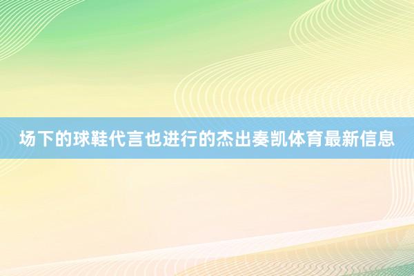 场下的球鞋代言也进行的杰出奏凯体育最新信息