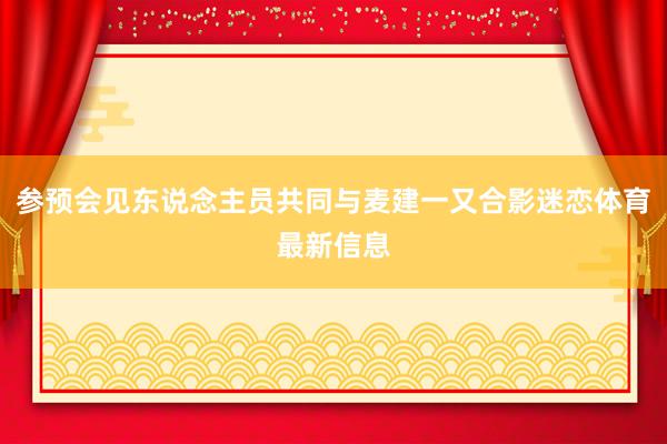 参预会见东说念主员共同与麦建一又合影迷恋体育最新信息