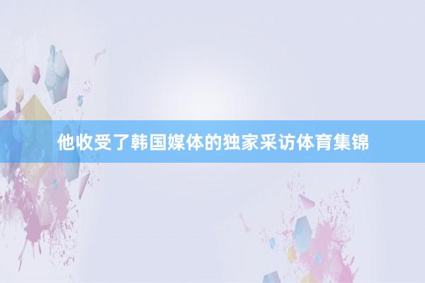 他收受了韩国媒体的独家采访体育集锦