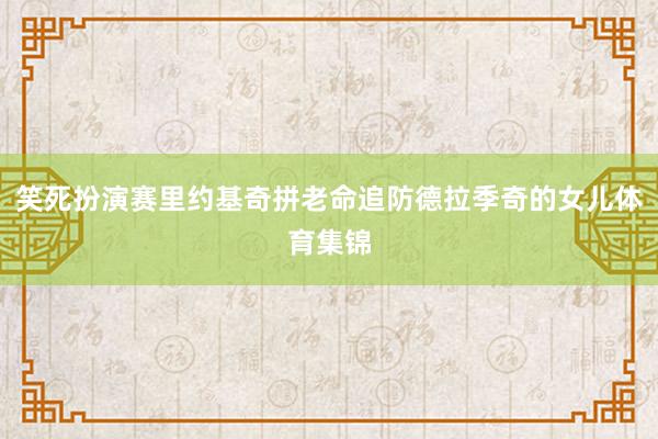 笑死扮演赛里约基奇拼老命追防德拉季奇的女儿体育集锦