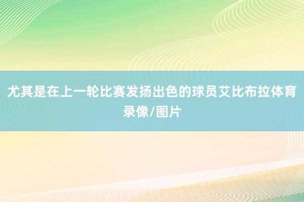 尤其是在上一轮比赛发扬出色的球员艾比布拉体育录像/图片